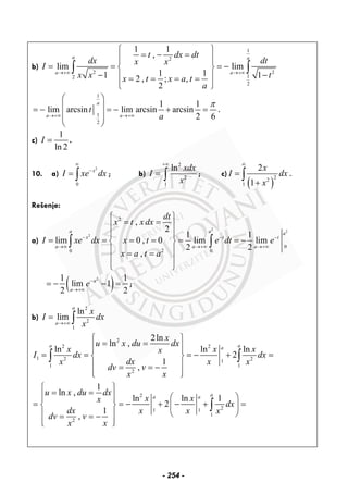b)
1
2
2 2
12
2
1 1
,
lim lim
1 11 12 , ; ,
2
a a
a a
t dx dt
dx dtx x
I
x x tx t x a t
a
→+∞ →+∞
⎧ ⎫
= − =⎪ ⎪⎪ ⎪
= = = −⎨ ⎬
− −⎪ ⎪= = = =
⎪ ⎪⎩ ⎭
∫ ∫
1
1
2
1 1
lim arcsin lim arcsin arcsin
2 6
a
a a
t
a
π
→+∞ →+∞
⎛ ⎞
⎜ ⎟= − = − + =
⎜ ⎟⎜ ⎟
⎝ ⎠
.
c)
1
ln 2
I = .
10. a)
2
0
x
I xe dx
∞
−
= ∫ ; b)
2
2
1
ln xdx
I
x
+∞
= ∫ ; c)
( )
22
1
2
1
x
I dx
x
∞
=
+
∫ .
Rešenje:
a)
2
2
2
2
0
20 0
,
2
1 1
lim 0 , 0 lim lim
2 2
,
a a a
x t t
a a a
dt
x t x dx
I xe dx x t e dt e
x a t a
− − −
→∞ →+∞ →+∞
⎧ ⎫
= =⎪ ⎪
⎪ ⎪
= = = = = = −⎨ ⎬
⎪ ⎪= =
⎪ ⎪
⎩ ⎭
∫ ∫
( )21 1
lim 1
2 2
a
a
e−
→+∞
= − − = ;
b)
2
2
1
ln
lim
a
a
x
I dx
x→+∞
= ∫
2
2 2
1 2 21
1 1
2
2ln
ln ,
ln ln ln
2
1
,
a aa
x
u x du dx
x x xx
I dx dx
dxx x x
dv v
x x
⎧ ⎫
= =⎪ ⎪⎪ ⎪
= = = − + =⎨ ⎬
⎪ ⎪= = −
⎪ ⎪⎩ ⎭
∫ ∫
2
21 1
1
2
1
ln ,
ln ln l
2
1
,
aa a
u x du dx
x xx
dx
dx x x x
dv v
x x
⎧ ⎫
= =⎪ ⎪ ⎛ ⎞⎪ ⎪
= = − + − + =⎨ ⎬ ⎜ ⎟
⎝ ⎠⎪ ⎪= = −
⎪ ⎪⎩ ⎭
∫
- 254 -
 