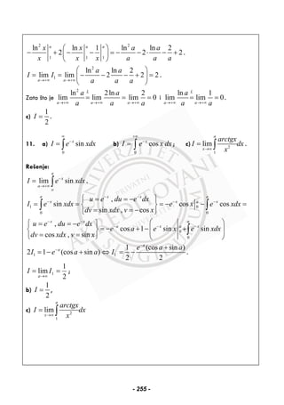 2 2
1 1 1
ln ln 1 ln ln 2
2 2 2
a a ax x a a
x x x a a a
⎛ ⎞
− + − − = − − ⋅ − +⎜ ⎟
⎝ ⎠
.
2
1
ln ln 2
lim lim 2 2 2
a a
a a
I I
a a a→+∞ →+∞
⎛ ⎞
= = − − − + =⎜ ⎟
⎝ ⎠
.
Zato što je
2
ln 2ln 2
lim lim lim 0
L
a a a
a a
a a a→+∞ →+∞ →+∞
= = = i
ln 1
lim lim 0
L
a a
a
a a→+∞ →+∞
= = .
c)
1
2
I = .
11. a)
0
sinx
I e xdx
∞
−
= ∫ b)
0
cosx
I e x dx
+∞
−
= ∫ ; c) 2
1
lim
a
x
arctgx
I dx
x→∞
= ∫ .
Rešenje:
lim sin
a
x
a
o
I e xdx−
→+∞
= ∫ .
1 0
0 0
0
0
,
sin cos cos
sin , cos
,
cos 1 sin sin
cos , sin
a ax x
x x a x
ax x
a x a x
u e du e dx
I e xdx e x e xdx
dv xdx v x
u e du e dx
e a e x e xdx
dv xdx v x
− −
− − −
− −
− − −
⎧ ⎫= = −
= = = − − =⎨ ⎬
= = −⎩ ⎭
⎛ ⎞⎧ ⎫= = −
= − + − +⎜ ⎟⎨ ⎬ ⎜ ⎟= =⎩ ⎭ ⎝ ⎠
∫ ∫
∫
1 1
1 (cos sin )
2 1 (cos sin )
2 2
a
a e a a
I e a a I
−
− +
= − + ⇔ = − .
2
1
lim 1 ==
∞→
II
a
;
b)
1
2
I = ,
c) 2
1
lim
a
x
arctgx
I dx
x→∞
= ∫
- 255 -
 