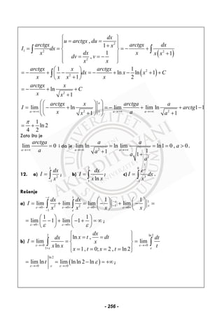 ( )
2
1 2 2
2
,
1
1 1
,
dx
u arctgx du
arctgx arctgx dxx
I dx
dxx x x x
dv v
x x
⎧ ⎫
= =⎪ ⎪⎪ ⎪+
= = = − +⎨ ⎬
+⎪ ⎪= = −
⎪ ⎪⎩ ⎭
∫ ∫
( )2
2
2
1 1
ln ln 1
1 2
ln
1
arctgx x arctgx
dx x x C
x x x x
arctgx x
C
x x
⎛ ⎞
= − + − = − + − + +⎜ ⎟
+⎝ ⎠
= − + +
+
∫
2 21
lim ln lim lim ln 1 ln
1 1
1
ln 2
4 2
a
a a a
arctgx x arctga a
I arctg
x ax a
π
→+∞ →+∞ →+∞
⎛ ⎞⎛ ⎞
= − + = − + + −⎜ ⎟⎜ ⎟⎜ ⎟+ +⎝ ⎠⎝ ⎠
= +
Zato što je
lim 0
a
arctga
a→+∞
= i da je
2
2
lim ln ln lim ln1 0 , 0
11 1
a a
a a
a
a a
a
→+∞ →+∞
= = = >
+ +
.
12. a)
1
2
1
dx
I
x−
= ∫ ; b)
2
1
ln
dx
I
x x
= ∫ ; c)
1
0
3
1
x
e
I dx
x−
= ∫ .
Rešenje
a)
1
1
12 20 0 0 0
1
1 1
lim lim lim lim
dx dx
I
x x x x
ε
ε
ε
ε ε ε ε
ε
−
−
−
→ − → + → − → +
−
⎛ ⎞ ⎛ ⎞
= + = − + − =⎜ ⎟ ⎜ ⎟
⎝ ⎠ ⎝ ⎠
∫ ∫
0 0
1 1
lim 1 lim 1
ε εε ε→ − → +
⎛ ⎞ ⎛ ⎞
= − + − + = ∞⎜ ⎟ ⎜ ⎟
⎝ ⎠ ⎝ ⎠
;
b)
2 ln2
0 0
1
ln ,
lim lim
ln
1, 0; 2 , ln 2
dx
x t dtdx dt
I x
x x t
x t x t
ε ε
ε ε
→+ →+
+
⎧ ⎫
= =⎪ ⎪
= = =⎨ ⎬
⎪ ⎪= = = =⎩ ⎭
∫ ∫
( )
ln2
0 0
lim ln lim ln ln 2 lnt
ε ε ε
ε
→+ →+
= = − = +∞;
- 256 -
 