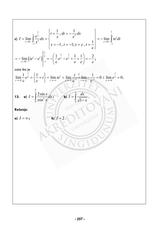 c)
11
2
30 0
1 1
1 1
,
lim lim
1
1, 1; ,
x
t
t dt dx
e x x
I dx te dt
x
x t x t
ε ε
ε ε
ε
ε
→ − → −
− −
⎧ ⎫
= = −⎪ ⎪⎪ ⎪
= = = −⎨ ⎬
⎪ ⎪= − = − = =
⎪ ⎪⎩ ⎭
∫ ∫
( )
1
1 1
0 1
1 1 1 2
lim t t
te e e e
e e e
ε
ε ε
ε ε→ − −
⎛ ⎞
= − − = − − + + = −⎜ ⎟
⎝ ⎠
;
zato što je
1
0
1 1 1
lim lim lim lim 0
L
t
t tt t t
t
e t te
e e
ε
ε ε ε − −→− →−∞ →−∞ →−∞
⎧ ⎫
= = = = = − =⎨ ⎬
⎩ ⎭
i
1
0
lim 0eε
ε →−
= .
13. a)
2
3
0
2sin
cos
x
I dx
x
π
= ∫ ; b)
1
0 1
dx
I
x
=
−∫ .
Rešenje:
a) I = ∞ ; b) 2I = .
- 257 -
 