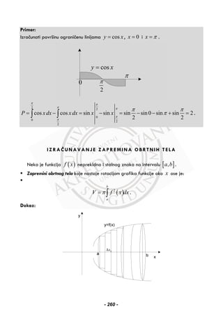 Primer:
Izračunati površinu ograničenu linijama cosy x= , 0x = i x π= .
cosy x=
π
2
π0
2 2
0
0 2
2
cos cos sin sin sin sin 0 sin sin 2
2 2
P x dx x dx x x
π π
π π
π
π
π π
π= − = − = − − + =∫ ∫ .
IZRAČUNAVANJE ZAPREMINA OBRTNIH TELA
Neka je funkcija ( )f x neprekidna i stalnog znaka na intervalu [ ],a b .
Zapremini obrtnog tela koje nastaje rotacijom grafika funkcije oko x ose je:
( )2
b
a
V f x dxπ= ∫ .
Dokaz:
kxΔ
- 260 -
 