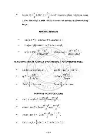Ako je
3
2 , 2
2 2
k k
π π
α π α π= ± = ± trigonometrijska funkcija se menja
u svoju kofunkciju, a znak funkcije određuje se pomoću trigonometrijskog
kruga.
ADICIONE TEOREME
( )sin sin cos sin cosα β α β β α± = ± ,
( )cos cos cos sin sinα β α β α β± = ∓ ,
( )
1
tg tg
tg
tg tg
α β
α β
α β
±
± =
∓
, ( )
1ctg ctg
ctg
ctg ctg
α β
α β
α β
± =
±
∓
.
TRIGONOMETRIJSKE FUNKCIJE DVOSTRUKOG I POLOVINSKOG UGLA
sin 2 2sin cosα α α= , 2 2
cos2 cos sinα α α= − ,
2
2
2
1
tg
tg
tg
α
α
α
=
−
,
2
1
2
2
ctg
ctg
ctg
α
α
α
−
= .
2
2sin 1 cos
2
α
α= − , 2
2cos 1 cos
2
α
α= + .
OSNOVNE TRANSFORMACIJE
sin sin 2sin cos
2 2
α β α β
α β
±
± =
∓
,
cos cos 2cos cos
2 2
α β α β
α β
+ −
+ = ,
cos cos 2sin sin
2 2
α β α β
α β
+ −
− = − ,
( ) ( )( )1
sin cos sin sin
2
α β α β α β= + + − ,
- 18 -
 