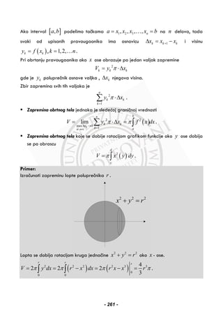 Ako interval [ ],a b podelimo tačkama 1 2 3, , , , na x x x x b= =… na n delova, tada
svaki od upisanih pravougaonika ima osnovicu 1k k kx x x+Δ = − i visinu
( )k ky f x= , 1,2,k n= … .
Pri obrtanju pravougaonika oko x ose obrazuje po jedan valjak zapremine
2
k k kV y xπ= ⋅Δ
gde je ky poluprečnik osnove valjka , kxΔ njegova visina.
Zbir zapremina svih tih valjaka je
2
1
n
k k
k
y xπ
=
⋅Δ∑ .
Zapremina obrtnog tela jednaka je sledećoj graničnoj vrednosti
( )2 2
max 0
1
lim
k
bn
k k
x
k an
V y x f x dxπ π
Δ →
=→∞
= ⋅Δ =∑ ∫ .
Zapremina obrtnog tela koje se dobije rotacijom grafikom funkcije oko y ose dobija
se po obrascu
( )2
d
c
V x y dyπ= ∫ .
Primer:
Izračunati zapreminu lopte poluprečnika r .
2 2 2
x y r+ =
Lopta se dobija rotacijom kruga jednačine 2 2 2
x y r+ = oko x - ose.
( ) ( )2 2 2 2 3 3
0
0 0
4
2 2 2
3
r r r
V y dx r x dx r x x rπ π π π= = − = − =∫ ∫ .
- 261 -
 