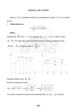 DUŽINA LUKA KRIVE
Neka je ( )f x neprekidna funkcija, sa neprekidanim izvodom ( )f x′ , na intevalu
[ ],a b
Dužina luka krive je:
( )( )
2
1
b
a
l f x dx′= +∫ .
Dokaz:
Podelimo luk AB krive ( )y f x= tačkama iM 1,i n= … na n delova. Tetive
1i i it M M−Δ = koje odgovaraju parcijalnim lukovima obrazuju poligonalnu liniju
1 2 1nAM M M B−… čija je dužina
1
n
n i
i
l t
=
= Δ∑ .
1x 1ix − ix
1iM −
1M iM
A
B
a b
( )y f x=
1ix − ix
1iM −
iM
iξ
ixΔ
itΔ
iyΔ
x
y
( )y f x=
Odredimo dužinu tetive 1i iM M− .
Na osnovu Pitagorine imamo
2 2
2 2 1
1
1 1i i i
i i i i i
i i i
y y y
t x y x x
x x x
−
−
⎛ ⎞ ⎛ ⎞Δ −
Δ = Δ + Δ = Δ + = Δ +⎜ ⎟ ⎜ ⎟
Δ −⎝ ⎠ ⎝ ⎠
,
a na osnovu Lagranžove teoreme imamo postoji tačka [ ]1,i i ix xξ −∈ za koju je
- 262 -
 