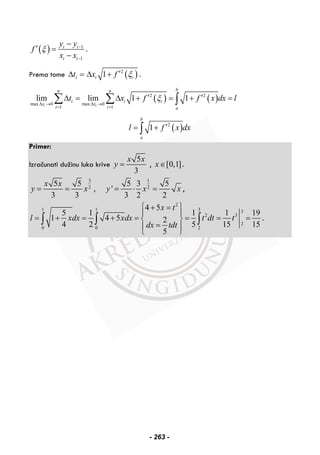( ) 1
1
i i
i i
y y
f
x x
ξ −
−
−
′ =
−
.
Prema tome itΔ = ( )2
1i ix f ξ′Δ + .
( ) ( )2 2
max 0 max 0
1 1
lim lim 1 1
i i
bn n
i i i
x x
i i a
t x f f x dx lξ
Δ → Δ →
= =
′ ′Δ = Δ + = + =∑ ∑ ∫
( )2
1
b
a
l f x dx′= +∫
Primer:
Izračunati dužinu luka krive
5
3
x x
y = , [0,1]x∈ .
3 1
2 2
5 5 5 3 5
, '
3 3 3 2 2
x x
y x y x x= = = ⋅ = ,
2
1 1 3 3
2 3
2
0 0 2
4 5
5 1 1 1 19
1 4 5 2
4 2 5 15 15
5
x t
l xdx xdx t dt t
dx tdt
⎧ ⎫+ =
⎪ ⎪
= + = + = = = =⎨ ⎬
=⎪ ⎪
⎩ ⎭
∫ ∫ ∫ .
- 263 -
 