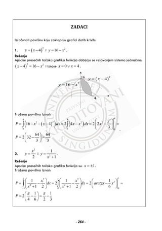 ZADACI
Izračunati površinu koju zaklapaju grafici datih krivih:
1. ( )
2
4y x= − i 2
16y x= − .
Rešenje
Apscise presečnih tačaka grafika funkcija dobijaju se rešavanjem sistema jednačina:
( )
2 2
4 16x x− = − i iznose 0 4x x= ∨ = .
( )
2
4y x= −
2
16y x= −
4
16
Tražena površina iznosi:
( )( ) ( )
4
4 4 3
22 2 2
0 0 0
16 4 2 4 2 2
3
64 64
2 32
3 3
x
P x x dx x x dx x
P
⎛ ⎞
= − − − = − = − =⎜ ⎟
⎝ ⎠
⎛ ⎞
= − =⎜ ⎟
⎝ ⎠
∫ ∫
.
2.
2
2
x
y = i 2
1
1
y
x
=
+
.
Rešenje
Apscise presečnih tačaka grafika funkcija su: 1x = ± .
Tražena površina iznosi:
11 12 2
3
2 2
1 0 0
1 1 1
2 2
1 2 1 2 6
1 1
2
4 6 2 3
x x
P dx dx arctgx x
x x
P
π π
−
⎛ ⎞ ⎛ ⎞ ⎛ ⎞
= − = − = − =⎜ ⎟ ⎜ ⎟ ⎜ ⎟
+ + ⎝ ⎠⎝ ⎠ ⎝ ⎠
⎛ ⎞
= − = −⎜ ⎟
⎝ ⎠
∫ ∫
- 264 -
 