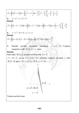 ( )
1
1 1 1 3 3
2 22 2
0 0 0
2 2 1 1
3 3 3 3 3
x
P x x dx x x dx x
⎛ ⎞ ⎛ ⎞
= − = − = − = − =⎜ ⎟ ⎜ ⎟
⎝ ⎠ ⎝ ⎠
∫ ∫ .
5. 2
y x= i 2
2y x= − .
Rešenje
( ) ( ) ( )
1
1 1 1 3
2 2 2 2 2
1 0 0 0
8
2 2 2 4 1 4
3 3
x
P x x dx x x dx x dx x
−
⎛ ⎞
= − − = − − = − = − =⎜ ⎟
⎝ ⎠
∫ ∫ ∫ .
6. 2
5 4y x x= − + i 1y x= −
Rešenje
( ) ( )( ) ( )
5 5
2 2
1 1
32
1 5 4 6 5
3
P x x x dx x x dx= − − − + = − + − =∫ ∫
7. Odrediti površinu ograničenu parabolom 2
2 3,y x x= − − + njenom
tangentom u tački ( )2,M y i y - osom.
Rešenje:
Kako tačka ( )2,M y pripada paraboli, biće 5y = − .
2 2y x′ = − − , pa je ( )2 6k y′= = − . Jednačina tangente parabole u tački
( )2, 5M − glasi ( )5 6 2y x+ = − ⋅ − ili 7 6y x= − .
2
2 3y x x=− − +
2x=
5y = −
Tražena površina iznosi:
- 266 -
 