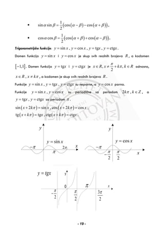 ( ) ( )( )1
sin sin cos cos
2
α β α β α β= − − + ,
( ) ( )( )1
cos cos cos cos
2
α β α β α β= + + − .
Trigonometrijske funkcije: sin , cos , tg , ctgy x y x y x y x= = = = .
Domen funkcija siny x= i cosy x= je skup svih realnih brojeva R , a kodomen
[ ]1,1− . Domen funkcija tgy x= i ctgy x= je , ,
2
x R x k k R
π
π∈ ≠ + ∈ odnosno,
,x R x kπ∈ ≠ , a kodomen je skup svih realnih brojeva R .
Funkcije sin , tg , ctgy x y x y x= = = su neparne, a cosy x= parna.
Funkcije sin , cosy x y x= = su periodične sa periodom 2 ,k k Zπ ∈ , a
tg , ctgy x y x= = sa periodom π .
( ) ( )
( ) ( )
sin 2 sin , cos 2 cos ;
tg tg , ctg ctg .
x k x x k x
x k x x k x
π π
π π
+ = + =
+ = + =
π
2ππ−
siny x=
y
x
2
π
cosy x=
π−
2
π
−
y
x
2
π 3
2
π
2
π
−
π
y tgx=
x
- 19 -
 