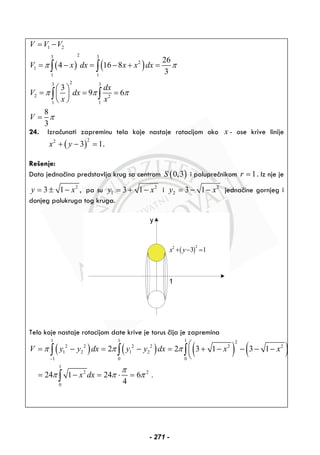 ( ) ( )
1 2
23 3
2
1
1 1
23 3
2 2
1 1
26
4 16 8
3
3
9 6
8
3
V V V
V x dx x x dx
dx
V dx
x x
V
π π
π π π
π
= −
= − = − + =
⎛ ⎞
= = =⎜ ⎟
⎝ ⎠
=
∫ ∫
∫ ∫
24. Izračunati zapreminu tela koje nastaje rotacijom oko x - ose krive linije
( )
22
3 1x y+ − = .
Rešenje:
Data jednačina predstavlja krug sa centrom ( )0,3S i poluprečnikom 1r = . Iz nje je
2
3 1 ,y x= ± − pa su 2
1 3 1y x= + − i 2
2 3 1y x= − − jednačine gornjeg i
donjeg polukruga tog kruga.
( )
22
3 1x y+ − =
Telo koje nastaje rotacijom date krive je torus čija je zapremina
( ) ( ) ( ) ( )
1 1 1 2
2 2 2 2 2 2
1 2 1 2
1 0 0
1
2 2
0
2 2 3 1 3 1
24 1 24 6 .
4
V y y dx y y dx x x
x dx
π π π
π
π π π
−
⎛
= − = − = + − − − −⎜
⎝
= − = ⋅ =
∫ ∫ ∫
∫
- 271 -
 