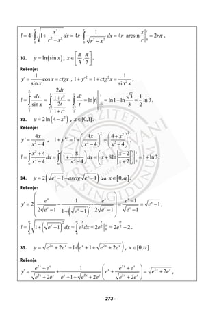 2
2 2 2 2 0
0 0
1
4 1 4 4 arcsin 2
r r rx x
l dx r dx r r
r x rr x
π= ⋅ + = ⋅ = ⋅ =
− −
∫ ∫ .
32. ( )ln siny x= , ,
3 2
x
π π⎡ ⎤
∈⎢ ⎥⎣ ⎦
.
Rešenje:
1
cos
sin
y x ctgx
x
′ = = , 2 2
2
1
1 1
sin
y ctg x
x
′+ = + = ,
1 12 12
3
3 3
323 3 3
2
3 11 ln ln1 ln ln3.
2sin 3 2
1
dt
dx dttl t
tx t
t
π
π
+= = = = = − =
+
∫ ∫ ∫
33. ( )2
2ln 4y x= − , [0,1]x∈ .
Rešenje:
2
4
'
4
x
y
x
=
−
,
22 2
2
2 2
4 4
1 ' 1
4 4
x x
y
x x
⎛ ⎞+⎛ ⎞
+ = + = ⎜ ⎟⎜ ⎟
− −⎝ ⎠ ⎝ ⎠
,
1 12 1
2 2 0
0 0
4 8 2
1 8ln 1 ln3
4 4 2
x x
l dx dx x
x x x
+ ⎛ − ⎞⎛ ⎞
= = + = + = +⎜ ⎟ ⎜ ⎟− − +⎝ ⎠ ⎝ ⎠
∫ ∫ .
34. ( )2 1 1x x
y e arctg e= − − − za [ ]0,x α∈ .
Rešenje:
( )
2
1 1
2 1
2 1 2 1 11 1
x x x
x
x x xx
e e e
y e
e e ee
⎛ ⎞
⎜ ⎟ −
′ = − ⋅ = = −⎜ ⎟
− − −⎜ ⎟+ −
⎝ ⎠
,
( )
2
2 2 2
0
0 0
1 1 2 2 2
x x
x
l e dx e dx e e
α α α
α
= + − = = = −∫ ∫ .
35. ( )xxxxx
eeeeey 21ln2 22
+++++= , ],0[ α∈x
Rešenje
2 2
2
2 2 2
1
2
2 1 2 2
x x x x
x x x
x x x x x x x
e e e e
y e e e
e e e e e e e
⎛ ⎞+ +
′ = + + = +⎜ ⎟
+ + + + +⎝ ⎠
,
- 273 -
 
