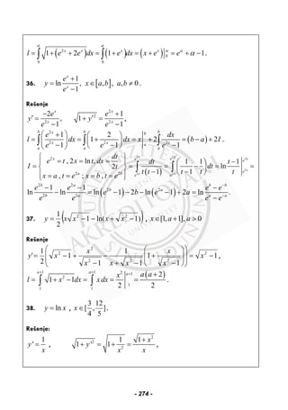 ( ) ( ) ( )2
0
0 0
1 2 1 1x x x x
l e e dx e dx x e e
α α
α α
α= + + = + = + = + −∫ ∫ .
36. [ ]
1
ln , , , , 0
1
x
x
e
y x a b a b
e
+
= ∈ ≠
−
.
Rešenje
2
2
,
1
x
x
e
y
e
−
′ =
−
2
2
2
1
1
1
x
x
e
y
e
+
′+ =
−
,
( )
2
2 2 2
1 2
1 2 2
1 1 1
b b bx b
x x xa
a a a
e dx
l dx dx x b a I
e e e
⎛ ⎞+ ⎛ ⎞
= = + = + = − +⎜ ⎟ ⎜ ⎟
− − −⎝ ⎠⎝ ⎠
∫ ∫ ∫ .
( )
2 2
2
2
2 2
2
2 2
, 2 ln , 1 1 1
ln2
1 1
, ; ,
b b
b
a
a a
e ex e
ea b e e
dt
e t x t dx dt t
I dtt
t t t t t
x a t e x b t e
⎧ ⎫
= = = −⎪ ⎪ ⎛ ⎞
= = = − = =⎨ ⎬ ⎜ ⎟
− −⎝ ⎠⎪ ⎪= = = =⎩ ⎭
∫ ∫
( ) ( )
2 2
2 2
2 2
1 1
ln ln ln 1 2 ln 1 2 ln .
b a b b
b a
b a a a
e e e e
e b e a
e e e e
−
−
− − −
− = − − − − + =
−
37. ( ))1ln(1
2
1 22
−+−−= xxxxy , [1, 1], 0x a a∈ + >
Rešenje
1
1
1
1
1
1
1
2
1
' 2
222
2
2
−=
⎟
⎟
⎠
⎞
⎜
⎜
⎝
⎛
⎟
⎟
⎠
⎞
⎜
⎜
⎝
⎛
−
+
−+
−
−
+−= x
x
x
xxx
x
xy ,
( )1 1 2 1
2
1
1 1
2
1 1
2 2
a a a a ax
l x dx x dx
+ + + +
= + − = = =∫ ∫ .
38. lny x= , ]
5
12
,
4
3
[∈x .
Rešenje:
1
'y
x
= ,
2
2
2
1 1
1 ' 1
x
y
x x
+
+ = + = ,
- 274 -
 
