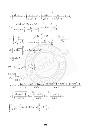 ∫∫∫∫ +=
+
+
+
=
+
+
=
+
=
5
12
4
3
21
2
5
12
4
3
2
5
12
4
3
2
25
12
4
3
2
111
11
II
xx
dx
x
xdx
dx
xx
x
dx
x
x
l
132 2 13
5 5
1 5
5
4
4
1 , 2 2
27
3 5 12 13
20, ; ,
4 4 5 5
x t xdx tdt
I dt t
x t x t
⎧ ⎫+ = =
⎪ ⎪
= = = =⎨ ⎬
= = = =⎪ ⎪
⎩ ⎭
∫
4
3
12 5
5 122
2 2
3 2
24
1
,
3 4 12 51 1, ; ,1
4 3 5 12
dx
t dt
dx dtx x
I
tx t x tx
x
⎧ ⎫
= − =⎪ ⎪⎪ ⎪
= = = − =⎨ ⎬
+⎪ ⎪= = = =+
⎪ ⎪⎩ ⎭
∫ ∫
5
12
2
4
3
3
ln 1 ln3 ln ln 2
2
t t− + + = − =
27
ln 2
20
l = + .
39.
2 3
, ,
sin 4 4
y x
x
π π⎡ ⎤
= ∈⎢ ⎥⎣ ⎦
.
Rešenje:
2
2cos
'
sin
x
y
x
= − ,
( ) ( )
2 22 2 22 4 2
2
4 4 4 4
1 cos 4cos 1 cos4cos sin 4cos
1 ' 1
sin sin sin sin
x x xx x x
y
x x x x
− + ++
+ = + = = =
( )
( )
3 3 3
22 2 24 4 4
4 2 2
4 4 4
3 3
4 4
2
4
4
1 cos 1 cos 2 sin
sin sin sin
2
1 2 4 .
sin 2
x x x
l dx dx dx
x x x
dx ctgx x
x
π π π
π π π
π π
π
π
π
+ + −
= = = =
⎛ ⎞
− = − − = −⎜ ⎟
⎝ ⎠
∫ ∫ ∫
∫
- 275 -
 