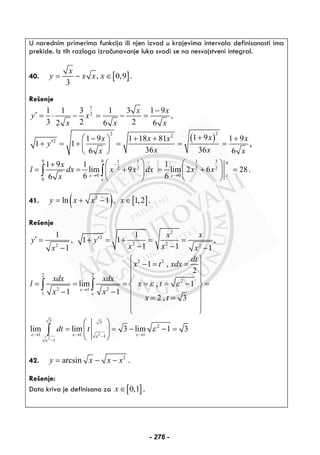 U narednim primerima funkcija ili njen izvod u krajevima intervala definisanosti ima
prekide. Iz tih razloga izračunavanje luka svodi se na nesvojstveni integral.
40. [ ], 0,9
3
x
y x x x= − ∈ .
Rešenje
1
2
1 1 3 1 3 1 9
,
3 2 22 6 6
x x
y x
x x x
−
′ = ⋅ − = − =
( )
22 2
2
1 91 9 1 18 81 1 9
1 1
36 366 6
xx x x x
y
x xx x
+⎛ ⎞− + + +
′+ = + = = =⎜ ⎟
⎝ ⎠
,
9 9 1 1 1 3 9
2 2 2 2
0 0
0
1 9 1 1
lim 9 lim 2 6 28.
6 66
x
l dx x x dx x x
x ε ε ε
ε
−
→ →
⎛ ⎞ ⎛ ⎞+
= = + = + =⎜ ⎟ ⎜ ⎟
⎝ ⎠ ⎝ ⎠
∫ ∫
41. ( ) [ ]2
ln 1 , 1,2y x x x= + − ∈ .
Rešenje
2
1
,
1
y
x
′ =
−
2
2
2 2 2
1
1 1 ,
1 1 1
x x
y
x x x
′+ = + = =
− − −
2 2
2 2
2
2 21
1
1 ,
2
lim , 1
1 1
2 , 3
dt
x t xdx
xdx xdx
l x t
x x
x t
ε
ε
ε ε
→
⎧ ⎫
− = =⎪ ⎪
⎪ ⎪⎪ ⎪
= = = = = − =⎨ ⎬
− − ⎪ ⎪
= =⎪ ⎪
⎪ ⎪⎩ ⎭
∫ ∫
2
2
3 3
2
1 1 11
1
lim lim 3 lim 1 3dt t
ε ε εε
ε
ε
→ → →−
−
⎛ ⎞
= = − − =⎜ ⎟
⎝ ⎠
∫
42. 2
arcsiny x x x= − − .
Rešenje:
Data kriva je definisana za [ ]0,1x ∈ .
- 276 -
 