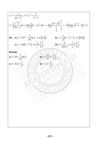 2
,
x
y
x x
′ =
−
2 1
1 ,
1
y
x
′+ =
−
( )
( )
( )
1
1 1 2
2
1 0 1 0 1 0
0 0
0
11
lim 1 lim 2 lim 1 1 2 .
11
2
t
t
t t t
x
l dx x dx t
x
−
→ − → − → −
−
= = − = − = − − − =
−∫ ∫
43. a) [ ]2 1
2 ln , 1,2
16
y x x x= − ∈ ; b) ( ) [ ]
1
, 0,1
2
x x
y e e x−
= + ∈ ;
c) ( )2 1
ln 1 , 0,
2
y x x
⎡ ⎤
= − ∈⎢ ⎥⎣ ⎦
; d)
2
, 0,
cos 4
y x
x
π⎡ ⎤
= ∈⎢ ⎥⎣ ⎦
;
Rešenje:
a)
1
6 ln 2
16
l = + , b)
1 1
2
l e
e
⎛ ⎞
= −⎜ ⎟
⎝ ⎠
,
c)
1
ln3
2
l = − , d) 2
4
l
π
= − ,
- 277 -
 
