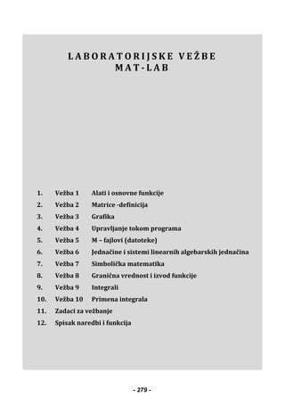  
 
L A B O R A T O R I J S K E V E Ž B E
M A T - L A B
1. Vežba 1 Alati i osnovne funkcije
2. Vežba 2 Matrice -definicija
3. Vežba 3 Grafika
4. Vežba 4 Upravljanje tokom programa
5. Vežba 5 M – fajlovi (datoteke)
6. Vežba 6 Jednačine i sistemi linearnih algebarskih jednačina
7. Vežba 7 Simbolička matematika
8. Vežba 8 Granična vrednost i izvod funkcije
9. Vežba 9 Integrali
10. Vežba 10 Primena integrala
11. Zadaci za vežbanje
12. Spisak naredbi i funkcija
 
 
 
 
 
- 279 -
 