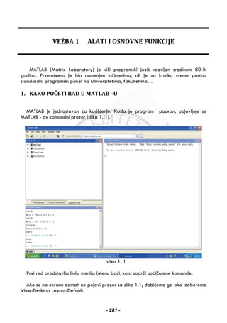 VEŽBA 1 ALATI I OSNOVNE FUNKCIJE
MATLAB (Matrix Laboratory) je viši programski jezik razvijen sredinom 80-ih
godina. Prvenstveno je bio namenjen inžinjerima, ali je za kratko vreme postao
standardni programski paket na Univerzitetima, fakultetima…
1. KAKO POČETI RAD U MATLAB –U
MATLAB je jednostavan za korišćenje. Kada je program pozvan, pojavljuje se
MATLAB - ov komandni prozor (slika 1. 1).
slika 1. 1
Prvi red predstavlja liniju menija (Menu bar), koja sadrži uobičajene komande.
Ako se na ekranu odmah ne pojavi prozor sa slike 1.1, dobićemo ga ako izaberemo
View-Desktop Layout-Default.
- 281 -
 