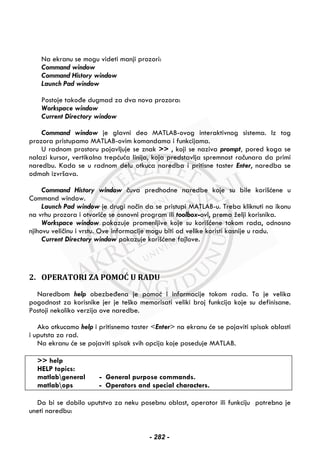 Na ekranu se mogu videti manji prozori:
Command window
Command History window
Launch Pad window
Postoje takođe dugmad za dva nova prozora:
Workspace window
Current Directory window
Command window je glavni deo MATLAB-ovog interaktivnog sistema. Iz tog
prozora pristupamo MATLAB-ovim komandama i funkcijama.
U radnom prostoru pojavljuje se znak >> , koji se naziva prompt, pored koga se
nalazi kursor, vertikalna trepćuća linija, koja predstavlja spremnost računara da primi
naredbu. Kada se u radnom delu otkuca naredba i pritisne taster Enter, naredba se
odmah izvršava.
Command History window čuva predhodne naredbe koje su bile korišćene u
Command window.
Launch Pad window je drugi način da se pristupi MATLAB-u. Treba kliknuti na ikonu
na vrhu prozora i otvoriće se osnovni program ili toolbox-ovi, prema želji korisnika.
Workspace window pokazuje promenljive koje su korišćene tokom rada, odnosno
njihovu veličinu i vrstu. Ove informacije mogu biti od velike koristi kasnije u radu.
Current Directory window pokazuje korišćene fajlove.
 
 
 
2. OPERATORI ZA POMOĆ U RADU
Naredbom help obezbeđena je pomoć i informacije tokom rada. To je velika
pogodnost za korisnike jer je teško memorisati veliki broj funkcija koje su definisane.
Postoji nekoliko verzija ove naredbe.
Ako otkucamo help i pritisnemo taster <Enter> na ekranu će se pojaviti spisak oblasti
i uputsta za rad.
Na ekranu će se pojaviti spisak svih opcija koje poseduje MATLAB.
>> help
HELP topics:
matlabgeneral - General purpose commands.
matlabops - Operators and special characters.
Da bi se dobilo uputstvo za neku posebnu oblast, operator ili funkciju potrebno je
uneti naredbu:
- 282 -
 