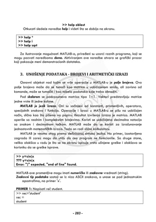 >> help oblast
Otkucati sledeće naredbe help i videti šta se dobija na ekranu.
>> help *
>> help i
>> help sqrt
Za ilustrovanje mogućnosti MATLAB-a, priređeni su uzorci raznih programa, koji se
mogu pozvati naredbama demo. Aktiviranjem ove naredbe otvara se grafički prozor
koji pokazuje meni demonstracionih datoteka.
3. UNOŠENJE PODATAKA - BROJEVI I ARITMETIČKI IZRAZI
Osnovni objekat nad kojim se vrše operacije u MATLAB-u je polje brojeva. Ovo
polje brojeva može da se tumači kao matrica u uobičajenom smislu, ali zavisno od
komande, može se tumačiti i kao tabela podataka koje treba obraditi.
Pod skalarom se podrazumeva matrica tipa 1 1× . Vektori predstavljaju matrice
jedne vrste ili jedne kolone.
MATLAB je jezik izraza. Oni su sačinjeni od konstanti, promenljivih, operatora,
specijalnih znakova i funkcija. Operacije i izrazi u MATLAB-u se pišu na uobičajen
način, slično kao što pišemo na papiru. Rezultat izvršenja izraza je matrica. MATLAB
operiše sa realnim i kompleksnim brojevima. Koristi se uobičajena decimalna notacija
sa znakom i decimalnom tačkom. MATLAB može da se koristi za izračunavanje
jednostavnih matematičkih izraza. Tada on radi slično kalkulatoru.
MATLAB je veoma strog prema definisanoj sintaksi jezika. Na primer, izostavljena
zagrada ili zarez mogu da utiču da ceo program ne funkcioniše. Sa druge stane,
velika olakšica u radu je što se na ekranu ispisuje vrsta učinjene greške i olakšava se
korisniku da se greške isprave.
>> y=sin(x
??? y=sin(x
Error: ")" expected, "end of line" found.
MATLAB-ove promenljive mogu imati numeričke ili znakovne vrednosti (string).
Znakovni tip podataka sastoji se iz niza ASCII znakova, a unose se pod jednostrukim
apostrofima, na primer 'x'.
PRIMER 1: Napisati reč student.
>> rec='student'
rec =
student
- 283 -
 