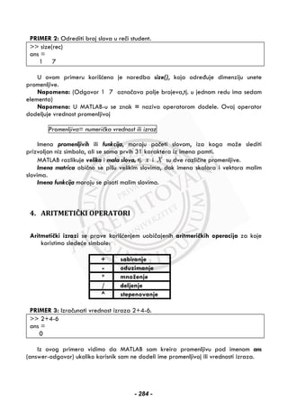 PRIMER 2: Odrediti broj slova u reči student.
>> size(rec)
ans =
1 7
U ovom primeru korišćena je naredba size(), koja određuje dimenziju unete
promenljive.
Napomena: (Odgovor 1 7 označava polje brojeva,tj. u jednom redu ima sedam
elementa)
Napomena: U MATLAB-u se znak = naziva operatorom dodele. Ovaj operator
dodeljuje vrednost promenljivoj
Promenljiva= numerička vrednost ili izraz
Imena promenljivih ili funkcija, moraju početi slovom, iza koga može slediti
prizvoljan niz simbola, ali se samo prvih 31 karaktera iz imena pamti.
MATLAB razlikuje velika i mala slova, tj. x i X su dve različite promenljive.
Imena matrica obično se pišu velikim slovima, dok imena skalara i vektora malim
slovima.
Imena funkcija moraju se pisati malim slovima.
 
4. ARITMETIČKI OPERATORI
Aritmetički izrazi se prave korišćenjem uobičajenih aritmeričkih operacija za koje
koristimo sledeće simbole:
+ sabiranje
- oduzimanje
* množenje
/ deljenje
^ stepenovanje
PRIMER 3: Izračunati vrednost izraza 2+4-6.
>> 2+4-6
ans =
0
Iz ovog primera vidimo da MATLAB sam kreira promenljivu pod imenom ans
(answer-odgovor) ukoliko korisnik sam ne dodeli ime promenljivoj ili vrednosti izraza.
- 284 -
 