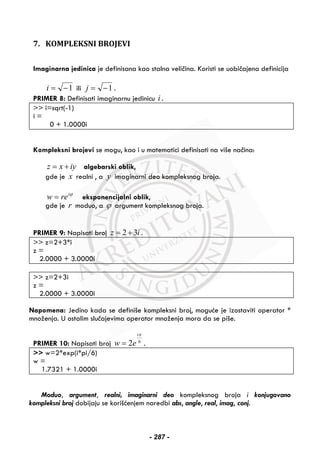 7. KOMPLEKSNI BROJEVI
Imaginarna jedinica je definisana kao stalna veličina. Koristi se uobičajena definicija
1−=i ili 1−=j .
PRIMER 8: Definisati imaginarnu jedinicu i .
>> i=sqrt(-1)
i =
0 + 1.0000i
Kompleksni brojevi se mogu, kao i u matematici definisati na više načina:
z x iy= + algebarski oblik,
gde je x realni , a y imaginarni deo kompleksnog broja.
ϕi
rew = eksponencijalni oblik,
gde je r moduo, a ϕ argument kompleksnog broja.
PRIMER 9: Napisati broj 2 3z i= + .
>> z=2+3*i
z =
2.0000 + 3.0000i
>> z=2+3i
z =
2.0000 + 3.0000i
Napomena: Jedino kada se definiše kompleksni broj, moguće je izostaviti operator *
množenja. U ostalim slučajevima operator množenja mora da se piše.
PRIMER 10: Napisati broj 6
2
πi
ew = .
>> w=2*exp(i*pi/6)
w =
1.7321 + 1.0000i
Moduo, argument, realni, imaginarni deo kompleksnog broja i konjugovano
kompleksni broj dobijaju se korišćenjem naredbi abs, angle, real, imag, conj.
- 287 -
 