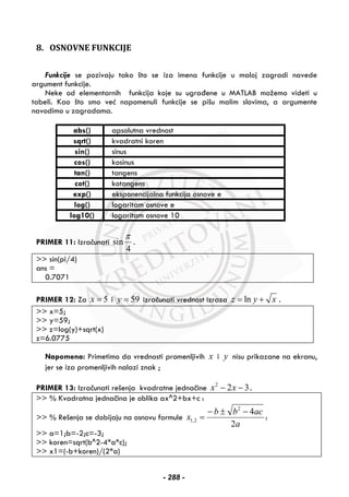 8. OSNOVNE FUNKCIJE
Funkcije se pozivaju tako što se iza imena funkcije u maloj zagradi navede
argument funkcije.
Neke od elementarnih funkcija koje su ugrađene u MATLAB možemo videti u
tabeli. Kao što smo već napomenuli funkcije se pišu malim slovima, a argumente
navodimo u zagradama.
abs() apsolutna vrednost
sqrt() kvadratni koren
sin() sinus
cos() kosinus
tan() tangens
cot() kotangens
exp() eksponencijalna funkcija osnove e
log() logaritam osnove e
log10() logaritam osnove 10
PRIMER 11: Izračunati
4
sin
π
.
>> sin(pi/4)
ans =
0.7071
PRIMER 12: Za 5x = i 59y = izračunati vrednost izraza lnz y x= + .
>> x=5;
>> y=59;
>> z=log(y)+sqrt(x)
z=6.0775
Napomena: Primetimo da vrednosti promenljivih x i y nisu prikazane na ekranu,
jer se iza promenljivih nalazi znak ;
PRIMER 13: Izračunati rešenja kvadratne jednačine 322
−− xx .
>> % Kvadratna jednačina je oblika ax^2+bx+c :
>> % Rešenja se dobijaju na osnovu formule
a
acbb
x
2
42
2,1
−±−
= :
>> a=1;b=-2;c=-3;
>> koren=sqrt(b^2-4*a*c);
>> x1=(-b+koren)/(2*a)
- 288 -
 
