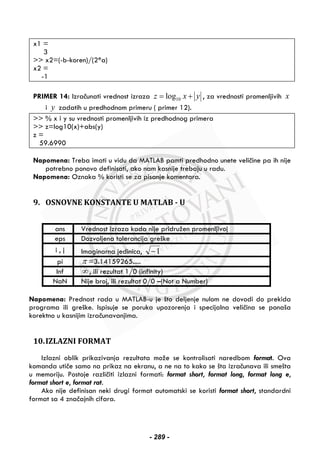 x1 =
3
>> x2=(-b-koren)/(2*a)
x2 =
-1
PRIMER 14: Izračunati vrednost izraza 10logz x y= + , za vrednosti promenljivih x
i y zadatih u predhodnom primeru ( primer 12).
>> % x i y su vrednosti promenljivih iz predhodnog primera
>> z=log10(x)+abs(y)
z =
59.6990
Napomena: Treba imati u vidu da MATLAB pamti predhodno unete veličine pa ih nije
potrebno ponovo definisati, ako nam kasnije trebaju u radu.
Napomena: Oznaka % koristi se za pisanje komentara.
9. OSNOVNE KONSTANTE U MATLAB - U
ans Vrednost izraza kada nije pridružen promenljivoj
eps Dozvoljena tolerancija greške
i , j Imaginarna jedinica, 1−
pi π =3.14159265.....
Inf ∞ , ili rezultat 1/0 (infinity)
NaN Nije broj, ili rezultat 0/0 –(Not a Number)
Napomena: Prednost rada u MATLAB-u je što deljenje nulom ne dovodi do prekida
programa ili greške. Ispisuje se poruka upozorenja i specijalna veličina se ponaša
korektno u kasnijim izračunavanjima.
10.IZLAZNI FORMAT
Izlazni oblik prikazivanja rezultata može se kontrolisati naredbom format. Ova
komanda utiče samo na prikaz na ekranu, a ne na to kako se šta izračunava ili smešta
u memoriju. Postoje različiti izlazni formati: format short, format long, format long e,
format short e, format rat.
Ako nije definisan neki drugi format automatski se koristi format short, standardni
format sa 4 značajnih cifara.
- 289 -
 