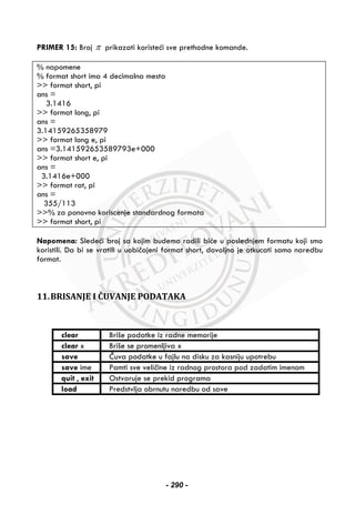 PRIMER 15: Broj π prikazati koristeći sve prethodne komande.
% napomene
% format short ima 4 decimalna mesta
>> format short, pi
ans =
3.1416
>> format long, pi
ans =
3.14159265358979
>> format long e, pi
ans =3.141592653589793e+000
>> format short e, pi
ans =
3.1416e+000
>> format rat, pi
ans =
355/113
>>% za ponovno koriscenje standardnog formata
>> format short, pi
Napomena: Sledeći broj sa kojim budemo radili biće u poslednjem formatu koji smo
koristili. Da bi se vratili u uobičajeni format short, dovoljno je otkucati samo naredbu
format.
11.BRISANJE I ČUVANJE PODATAKA
clear Briše podatke iz radne memorije
clear x Briše se promenljiva x
save Čuva podatke u fajlu na disku za kasniju upotrebu
save ime Pamti sve veličine iz radnog prostora pod zadatim imenom
quit , exit Ostvaruje se prekid programa
load Predstvlja obrnutu naredbu od save
- 290 -
 