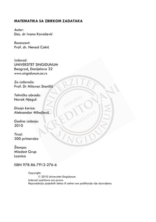 MATEMATIKA SA ZBIRKOM ZADATAKA
Autor:
Doc. dr Ivana KovaĀeviþ
Recenzent:
Prof. dr. Nenad Cakiþ
Izdavaÿ:
UNIVERZITET SINGIDUNUM
Beograd, Danijelova 32
www.singidunum.ac.rs
Za izdavaÿa:
Prof. Dr Milovan Stanišiþ
Tehniÿka obrada:
Novak Njeguš
Dizajn korica:
Aleksandar Mihajloviþ
Godina izdanja:
2010
Tiraž:
300 primeraka
Štampa:
Mladost Grup
Loznica
ISBN 978-86-7912-276-6
Copyright:
” 2010 Univerzitet Singidunum
IzdavaĀ zadržava sva prava.
Reprodukcija pojedinih deloa ili celine ove publikacije nije dozvoljena.
 