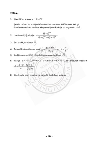 VEŽBA:
1. Utvrditi šta je veće π
e ili e
π ?
(Voditi računa da e nije definisano kao konstanta MATLAB –a, već ga
izračunavamo kao vrednost eksponencijalne funkcije za argument 1x = ).
2. Izračunati z , ako je
( )
( ) ( )9896
100
11
1
iii
i
z
+−−
+
= .
3. Za 0x = , izračunati
5
x
.
4. Proveriti tačnost iskaza 2 sin
cos
2 2
x tgx x
tgx
+
= za
5
x
π
= .
5. Korišćenjem različitih izlaznih formata napisati broj 2 .
6. Ako je ,42.6,2.18 =−= ba )2(5.0,/ acbdbac +== izračunati vrednost
( )
abc
da
c
ba
d
2
+
+
+
− .
7. Uneti svoje ime i prezime pa odrediti broj slova u njemu.
- 291 -
 
