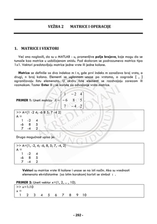 VEŽBA 2 MATRICE I OPERACIJE
1. MATRICE I VEKTORI
Već smo naglasili, da su u MATLAB - u, promenljive polja brojeva, koje mogu da se
tumače kao matrice u uobičajenom smislu. Pod skalarom se podrazumeva matrica tipa
1x1. Vektori predstavljaju matrice jedne vrste ili jedne kolone.
Matrica se definiše sa dva indeksa m i n, gde prvi indeks m označava broj vrsta, a
drugi, n broj kolona. Elementi se uglavnom unose po vrstama, a zagrade [ , ]
ograničavaju listu elemenata. U okviru liste elementi se razdvajaju zarezom ili
razmakom. Taster Enter ili ; se koriste za odvajanje vrsta matrice.
PRIMER 1: Uneti matricu
⎥
⎥
⎥
⎦
⎤
⎢
⎢
⎢
⎣
⎡
−
−
−
=
247
586
421
A .
>> A=[1 -2 4; -6 8 5; 7 -4 2]
A =
1 -2 4
-6 8 5
7 -4 2
Druga mogućnost upisa je:
>> A=[1, -2, 4; -6, 8, 5; 7, -4, 2]
A =
1 -2 4
-6 8 5
7 -4 2
Vektori su matrice vrste ili kolone i unose se na isti način. Ako su vrednosti
elemenata ekvidistantne (sa istim korakom) koristi se simbol : .
PRIMER 2: Uneti vektor x=(1, 2, ... , 10).
>> x=1:10
x =
1 2 3 4 5 6 7 8 9 10
- 292 -
 
