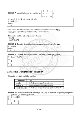PRIMER 7: Izdvojiti element 2,3a matrice
⎥
⎥
⎥
⎦
⎤
⎢
⎢
⎢
⎣
⎡
−−−
−=
654
132
321
A .
>> A=[1 2 3 ; 2 -3 1 ; -4 -5 -6] ;
>> A(2 , 3)
ans =
1
Ako želimo da izdvojimo celu vrstu ili kolonu koristimo komande A(k,:),
A(:,k), gde k predstavlja traženu vrstu, odnosno kolonu.
Dimenzije matrice određuju se naredbama:
size(A)
[m,n]=size(A).
PRIMER 8: Odrediti dimenzije date matrice A, koristeći naredbu size.
>> size(A)
ans =
3 3
PRIMER 9: Odrediti dimenzije matrice A koristeći naredbu [m,n]=size(A).
>> [m, n]=size(A)
m =
3
n =
3
2. MATRICE SPECIJALNIH STRUKTURA
Naredba eye daje jediničnu matricu.
Naredba Opis
eye(n) Jedinična matrica dimenzija nxn
eye(m,n) Jedinična matrica dimenzija mxn
eye(size(A)) Jedinična matrica dimenzija date matrice A
PRIMER 10: Formirati matricu X dimenzija 2 3× , čiji su elementi na glavnoj dijagonali
jednaki 1, a ostali su jednaki 0.
>> X=eye(2,3)
X =
1 0 0
0 1 0
- 294 -
 