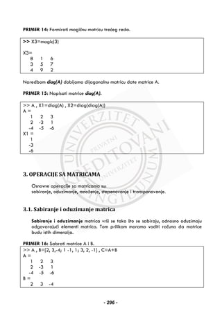 PRIMER 14: Formirati magičnu matricu trećeg reda.
>> X3=magic(3)
X3=
8 1 6
3 5 7
4 9 2
Naredbom diag(A) dobijamo dijagonalnu matricu date matrice A.
PRIMER 15: Napisati matrice diag(A).
>> A , X1=diag(A) , X2=diag(diag(A))
A =
1 2 3
2 -3 1
-4 -5 -6
X1 =
1
-3
-6
3. OPERACIJE SA MATRICAMA
Osnovne operacije sa matricama su:
sabiranje, oduzimanje, množenje, stepenovanje i transponovanje.
3.1. Sabiranje i oduzimanje matrica
Sabiranje i oduzimanje matrica vrši se tako što se sabiraju, odnosno oduzimaju
odgovarajući elementi matrica. Tom prilikom moramo voditi računa da matrice
budu istih dimenzija.
PRIMER 16: Sabrati matrice A i B.
>> A , B=[2, 3,-4; 1 -1, 1; 3, 2, -1] , C=A+B
A =
1 2 3
2 -3 1
-4 -5 -6
B =
2 3 -4
- 296 -
 