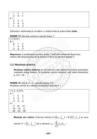 1 -1 1
3 2 -1
C =
3 5 -1
3 -4 2
-1 -3 -7
Sabiranje i oduzimanje je izvodljivo i u slučaju kada je jedan činilac skalar. .
PRIMER 17: Od date matrice A oduzeti skalar 1.
>> D=A-1
D =
0 1 2
1 -4 0
-5 -6 -7
Napomena: U predhodnom primeru, skalar 1 MATLAB automatski shvata kao
matricu istih dimenzija kao što je matrica A čiji su svi elementi jednaki 1.
3.2. Množenje matrica
Množenje matrica skalarom se vrši tako što svaki element te matrice pomnožimo
vrednošću datog skalara. Za množenje matrica skalarom važi zakon komutacije,
tj. kA Ak= .
PRIMER 18: Ako je 5k = , odrediti matricu 5A.
Množenje matrica se u obavlja korišćenjem operatora * .
>> A , F=5*A
A =
1 2 3
2 -3 1
-4 -5 -6
F=
5 10 15
10 -15 5
-20 -25 -30
Množenje dve matrice: Proizvod matrica A={( ),i j m r
a
×
} i B={( ),i j r nb × } je nova
matrica ( ){ },i j m n
C c
×
= čiji su elementi , ,
1
r
ij i k k j
k
c a b
=
= ∑ .
- 297 -
 