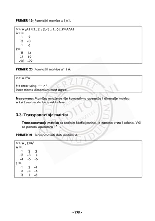 PRIMER 19: Pomnožiti matrice A i A1.
>> A ;A1=[1, 2 ; 2, -3 ; 1, 6] , P=A*A1
A1 =
1 2
2 -3
1 6
P=
8 14
-3 19
-20 -29
PRIMER 20: Pomnožiti matrice A1 i A.
>> A1*A
??? Error using ==> *
Inner matrix dimensions must agree.
Napomena: Matrično množenje nije komutativna operacija i dimenzije matrica
A i A1 moraju da budu usklađene.
3.3. Transponovanje matrica
Transponovanje matrica sa realnim koeficijentima, je zamena vrsta i kolona. Vrši
se pomoću operatora ' .
PRIMER 21: Transponovati datu matricu A.
>> A , E=A'
A =
1 2 3
2 -3 1
-4 -5 -6
E =
1 2 -4
2 -3 -5
3 1 -6
- 298 -
 