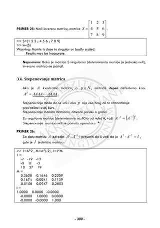 PRIMER 25: Naći inverznu matricu, matrice
1 2 3
4 5 6
7 8 9
S
⎡ ⎤
⎢ ⎥= ⎢ ⎥
⎢ ⎥⎣ ⎦
.
>> S=[1 2 3 ; 4 5 6 ; 7 8 9]
>> inv(S)
Warning: Matrix is close to singular or badly scaled.
Results may be inaccurate.
Napomena: Kako je matrica S singularna (determinanta matrice je jednaka nuli),
inverzna matrica ne postoji.
3.6. Stepenovanje matrica
Ako je A kvadratna matrica, a p N∈ , matrični stepen definišemo kao:
p
p
A AAAA AAAA= .
Stepenovanje može da se vrši i ako p nije ceo broj, ali to razmatranje
prevazilazi ovaj kurs.
Stepenovanje matrice matricom, davaće poruku o grešci.
Za regularnu matricu (determinanta različita od nule) A, važi ( )pp
AA 1−−
= .
Stepenovanje matrica vrši se pomoću operatora ^ .
PRIMER 26:
Za datu matricu A odrediti 2 2
,A A−
i proveriti da li važi da je IAA =⋅ −22
,
gde je I jedinična matrica.
>> J=A^2 , M=A^(-2) , I=J*M
J =
-7 -19 -13
-8 8 -3
10 37 19
M =
0.3608 -0.1646 0.2209
0.1674 -0.0041 0.1139
-0.5158 0.0947 -0.2853
I =
1.0000 0.0000 -0.0000
-0.0000 1.0000 0.0000
-0.0000 -0.0000 1.000
- 300 -
 