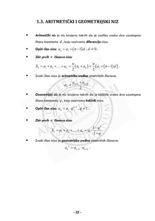 1.3. ARITMETIČKI I GEOMETRIJSKI NIZ
Aritmetički niz je niz brojeva takvih da je razlika svaka dva uzastopna
člana konstanta d , koju nazivamo diferencija niza.
Opšti član niza: ( )1 1 , 0na a n d d= + − ≠ .
Zbir prvih n članova niza:
( ) ( )( )1 2 1 1 1 .
2 2
n n n
n n
S а а а a a a n d= + + + = + = + −…
Svaki član niza je aritmetička sredina simetričnih članova.
.
2
n k n k
n
a a
a − ++
=
Geometrijski niz je niz brojeva takvih da je količnik svaka dva uzastopna
člana konstanta q , koju nazivamo količnik niza.
Opšti član niza: 1
1 , 1.n
na a q q−
= ⋅ ≠ .
Zbir prvih n članova niza:
1 2 1
1
.
1
n
n n
q
S а а а a
q
−
= + + + = ⋅
−
…
Svaki član niza je geometrijska sredina simetričnih članova.
2
.n n k n ka a a− += ⋅
- 22 -
 
