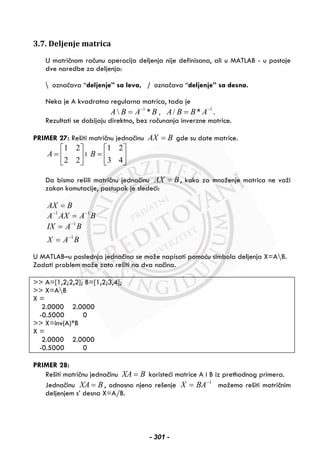 3.7. Deljenje matrica
U matričnom računu operacija deljenja nije definisana, ali u MATLAB - u postoje
dve naredbe za deljenja:
 označava “deljenje” sa leva, / označava “deljenje” sa desna.
Neka je A kvadratna regularna matrica, tada je
1
 *A B A B−
= , 1
/ *A B B A−
= .
Rezultati se dobijaju direktno, bez računanja inverzne matrice.
PRIMER 27: Rešiti matričnu jednačinu AX B= gde su date matrice.
1 2
2 2
A
⎡ ⎤
= ⎢ ⎥
⎣ ⎦
i
1 2
3 4
B
⎡ ⎤
= ⎢ ⎥
⎣ ⎦
Da bismo rešili matričnu jednačinu AX B= , kako za množenje matrica ne važi
zakon komutacije, postupak je sledeći:
AX B=
BAAXA 11 −−
=
BAX
BAIX
1
1
−
−
=
=
U MATLAB–u poslednja jednačina se može napisati pomoću simbola deljenja X=AB.
Zadati problem može zato rešiti na dva načina.
>> A=[1,2;2,2]; B=[1,2;3,4];
>> X=AB
X =
2.0000 2.0000
-0.5000 0
>> X=inv(A)*B
X =
2.0000 2.0000
-0.5000 0
PRIMER 28:
Rešiti matričnu jednačinu XA B= koristeći matrice A i B iz prethodnog primera.
Jednačinu XA B= , odnosno njeno rešenje 1−
= BAX možemo rešiti matričnim
deljenjem s’ desna X=A/B.
- 301 -
 