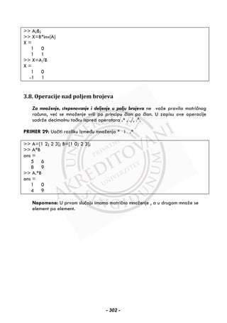 >> A;B;
>> X=B*inv(A)
X =
1 0
1 1
>> X=A/B
X =
1 0
-1 1
3.8. Operacije nad poljem brojeva
Za množenje, stepenovanje i deljenje u polju brojeva ne važe pravila matričnog
računa, već se množenje vrši po principu član po član. U zapisu ove operacije
sadrže decimalnu tačku ispred operatora .* , ./, .^.
PRIMER 29: Uočiti razliku između množenja * i .*
>> A=[1 2; 2 3]; B=[1 0; 2 3];
>> A*B
ans =
5 6
8 9
>> A.*B
ans =
1 0
4 9
Napomena: U prvom slučaju imamo matrično množenje , a u drugom množe se
element po element.
- 302 -
 