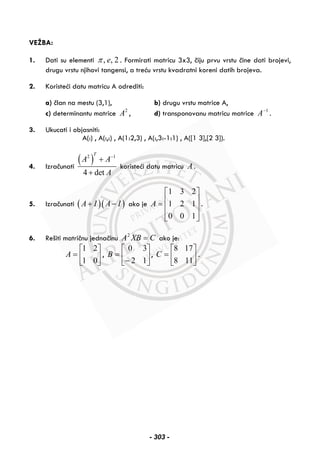 VEŽBA:
1. Dati su elementi , , 2eπ . Formirati matricu 3x3, čiju prvu vrstu čine dati brojevi,
drugu vrstu njihovi tangensi, a treću vrstu kvadratni koreni datih brojeva.
2. Koristeći datu matricu A odrediti:
a) član na mestu (3,1), b) drugu vrstu matrice A,
c) determinantu matrice 2
A , d) transponovanu matricu matrice 1−
A .
3. Ukucati i objasniti:
A(:) , A(:,:) , A(1:2,3) , A(:,3:-1:1) , A([1 3],[2 3]).
4. Izračunati
( )2 1
4 det
T
A A
A
−
+
+
koristeći datu matricu A .
5. Izračunati ( )( )A I A I+ − ako je
1 3 2
1 2 1
0 0 1
A
⎡ ⎤
⎢ ⎥= ⎢ ⎥
⎢ ⎥⎣ ⎦
.
6. Rešiti matričnu jednačinu CXBA =2
ako je:
⎥
⎦
⎤
⎢
⎣
⎡
=
01
21
A , ⎥
⎦
⎤
⎢
⎣
⎡
−
=
12
30
B , ⎥
⎦
⎤
⎢
⎣
⎡
=
118
178
C .
- 303 -
 
