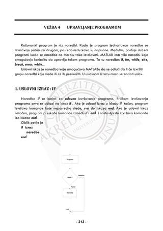 VEŽBA 4 UPRAVLJANJE PROGRAMOM
Računarski program je niz naredbi. Kada je program jednostavan naredbe se
izvršavaju jedna za drugom, po redosledu kako su napisane. Međutim, postoje složeni
programi kada se naredbe ne moraju tako izvršavati. MATLAB ima više naredbi koje
omogućavju korisniku da upravlja tokom programa. To su naredbe: if, for, while, else,
break, error, while...
Uslovni iskaz je naredba koja omogućava MATLABu da se odluči da li će izvršiti
grupu naredbi koje slede ili će ih preskočiti. U uslovnom izrazu mora se zadati uslov.
1. USLOVNI IZRAZ : IF
Naredba if se koristi za uslovno izvršavanje programa. Prilikom izvršavanja
programa prvo se dolazi na iskaz if . Ako je uslovni izraz u iskazu if tačan, program
izvršava komande koje neposredno slede, sve do iskaza end. Ako je uslovni iskaz
netačan, program preskače komande između if i end i nastavlja da izvršava komande
iza iskaza end.
Oblik petlje je
if izraz
naredbe
end
- 313 -
 