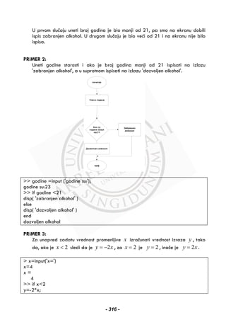 U prvom slučaju uneti broj godina je bio manji od 21, pa smo na ekranu dobili
ispis zabranjen alkohol. U drugom slučaju je bio veći od 21 i na ekranu nije bilo
ispisa.
PRIMER 2:
Uneti godine starosti i ako je broj godina manji od 21 ispisati na izlazu
'zabranjen alkohol', a u suprotnom ispisati na izlazu 'dozvoljen alkohol'.
>> godine =input ('godine su:');
godine su:23
>> if godine <21
disp( 'zabranjen alkohol' )
else
disp( 'dozvoljen alkohol' )
end
dozvoljen alkohol
PRIMER 3:
Za unapred zadatu vrednost promenljive x izračunati vrednost izraza y , tako
da, ako je 2x < sledi da je 2y x= − , za 2x = je 2y = , inače je 2y x= .
> x=input('x=')
x=4
x =
4
>> if x<2
y=-2*x;
- 316 -
 