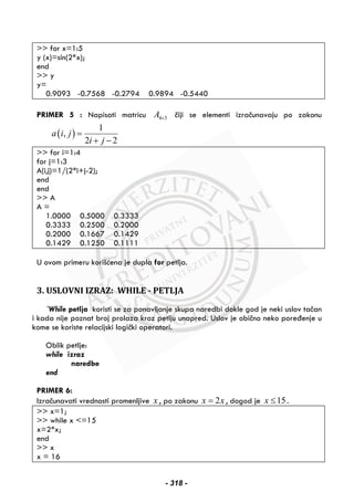 >> for x=1:5
y (x)=sin(2*x);
end
>> y
y=
0.9093 -0.7568 -0.2794 0.9894 -0.5440
PRIMER 5 : Napisati matricu 4 3A × čiji se elementi izračunavaju po zakonu
( )
1
,
2 2
a i j
i j
=
+ −
>> for i=1:4
for j=1:3
A(i,j)=1/(2*i+j-2);
end
end
>> A
A =
1.0000 0.5000 0.3333
0.3333 0.2500 0.2000
0.2000 0.1667 0.1429
0.1429 0.1250 0.1111
U ovom primeru korišćena je dupla for petlja.
3. USLOVNI IZRAZ: WHILE - PETLJA
`While petlja koristi se za ponavljanje skupa naredbi dokle god je neki uslov tačan
i kada nije poznat broj prolaza kroz petlju unapred. Uslov je obično neko poređenje u
kome se koriste relacijski logički operatori.
Oblik petlje:
while izraz
naredbe
end
PRIMER 6:
Izračunavati vrednosti promenljive x , po zakonu 2x x= , dogod je 15x ≤ .
>> x=1;
>> while x <=15
x=2*x;
end
>> x
x = 16
- 318 -
 