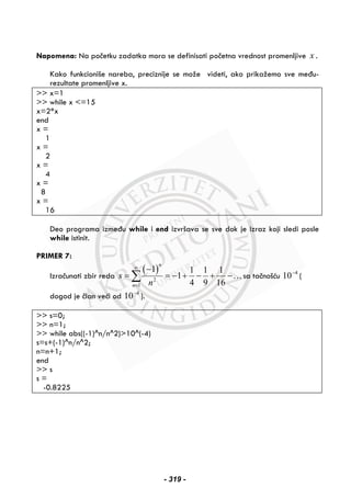 Napomena: Na početku zadatka mora se definisati početna vrednost promenljive x .
Kako funkcioniše nareba, preciznije se može videti, ako prikažemo sve među-
rezultate promenljive x.
>> x=1
>> while x <=15
x=2*x
end
x =
1
x =
2
x =
4
x =
8
x =
16
Deo programa između while i end izvršava se sve dok je izraz koji sledi posle
while istinit.
PRIMER 7:
Izračunati zbir reda
( )
2
1
1 1 1 1
1
4 9 16
n
n
s
n
∞
=
−
= = − + − + −∑ …sa tačnošću 4
10−
(
dogod je član veći od 4
10−
).
>> s=0;
>> n=1;
>> while abs((-1)^n/n^2)>10^(-4)
s=s+(-1)^n/n^2;
n=n+1;
end
>> s
s =
-0.8225
- 319 -
 