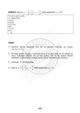 PRIMER 8: Neka je
!
1
.....
!3
1
!2
1
n
sn +++= . Rešiti nejednačinu 7.0<ns .
>> n=1 ; p=1 ; s=0 ;
>> while s<0.7
n=n+1;
p=p*n;
s=s+1/p;
end
>> n-1
ans =
3
VEŽBA:
1. Formirati matricu dimenzija 5x5 čiji se elementi formiraju po zakonu
jijia 2),( += .
2. Za unete godine starosti, u zavisnosti da li je taj broj manji od 21 ispisati na
izlazu 'zabranjen alkohol', ako je broj godina veći od 65 ispisati 'alkohol
zabranjen iz zdravstvenih razloga', inače, ispisati 'dozvoljeno piti umereno'.
3. Izračunati 5! koristeći petlje.
4. Neka je
1 1 1
2 3
na
n
= + + + . Rešiti nejednačinu 2na < .
- 320 -
 