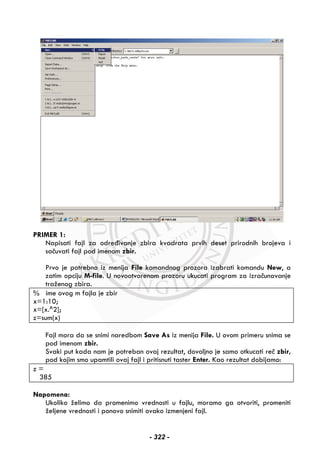 PRIMER 1:
Napisati fajl za određivanje zbira kvadrata prvih deset prirodnih brojeva i
sačuvati fajl pod imenom zbir.
Prvo je potrebno iz menija File komandnog prozora izabrati komandu New, a
zatim opciju M-file. U novootvorenom prozoru ukucati program za izračunavanje
traženog zbira.
% ime ovog m fajla je zbir
x=1:10;
x=[x.^2];
z=sum(x)
Fajl mora da se snimi naredbom Save As iz menija File. U ovom primeru snima se
pod imenom zbir.
Svaki put kada nam je potreban ovaj rezultat, dovoljno je samo otkucati reč zbir,
pod kojim smo upamtili ovaj fajl i pritisnuti taster Enter. Kao rezultat dobijamo:
z =
385
Napomena:
Ukoliko želimo da promenimo vrednosti u fajlu, moramo ga otvoriti, promeniti
željene vrednosti i ponovo snimiti ovako izmenjeni fajl.
- 322 -
 