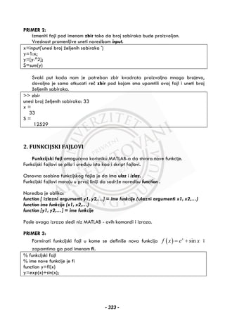 PRIMER 2:
Izmeniti fajl pod imenom zbir tako da broj sabiraka bude proizvoljan.
Vrednost promenljive uneti naredbom input.
x=input('unesi broj željenih sabiraka ')
y=1:x;
y=[y.^2];
S=sum(y)
Svaki put kada nam je potreban zbir kvadrata proizvoljno mnogo brojeva,
dovoljno je samo otkucati reč zbir pod kojom smo upamtili ovaj fajl i uneti broj
željenih sabiraka.
>> zbir
unesi broj željenih sabiraka: 33
x =
33
S =
12529
2. FUNKCIJSKI FAJLOVI
Funkcijski fajl omogućava korisniku MATLAB-a da stvara nove funkcije.
Funkcijski fajlovi se pišu i uređuju isto kao i skript fajlovi.
Osnovna osobina funkcijskog fajla je da ima ulaz i izlaz.
Funkcijski fajlovi moraju u prvoj liniji da sadrže naredbu function .
Naredba je oblika:
function [ izlazni argumenti y1, y2,…] = ime funkcije (ulazni argumenti x1, x2,…)
function ime funkcije (x1, x2,…)
function [y1, y2,…] = ime funkcije
Posle ovoga izraza sledi niz MATLAB - ovih komandi i izraza.
PRIMER 3:
Formirati funkcijski fajl u kome se definiše nova funkcija ( ) sinx
f x e x= + i
zapamtimo ga pod imenom fi.
% funkcijski fajl
% ime nove funkcije je fi
function y=fi(x)
y=exp(x)+sin(x);
- 323 -
 