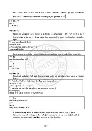 Ako želimo da izračunamo vrednost ove funkcije, dovoljno je da pozovemo
funkciju fi i definišemo vrednost promenljive, na primer
2
x
π
= .
>> fi(pi/2)
ans =
5.8105
PRIMER 4:
Formirati funkcijski fajl u kome se definiše nova funkcija ( ) sinx
f x e x= + pod
imenom fa, a da se vrednost nezavisno promenljive unesi korišćenjem naredbe
input
% ime nove funkcije je fa
function y=fa
x=input('unesi promenljivu x= ')
y=exp(x)+sin(x);
Pozivanjem funkcije fa i odgovorom na postavljeno pitanje dobićemo odgovor:
>> fa
unesi promenljivu x=3
x =
3
ans =
20.2267
PRIMER 5:
Formirati funkcijski fajl pod imenom ime kojim se određuje broj slova u nekom
imenu.
% funkcijski fajl ime kojim se određuje broj slova u imenu
function br(x)
x=input('unesi svoje ime:','s')
% oznaka s u naredbi označava da se unose stringovi
n=length(x);
disp(['broj slova u imenu je',num2str(n)])
>> ime
unesi svoje ime: ivana
x =
ivana
broj slova u imenu je 5
U naredbi disp, tekst je definisan kao dvodimenzioni vektor, čija je prva
komponenta znak (string), a druga koja kao rezultat programa daje broj koji
mora da se naredbom num2str prebaci u znak (string).
- 324 -
 