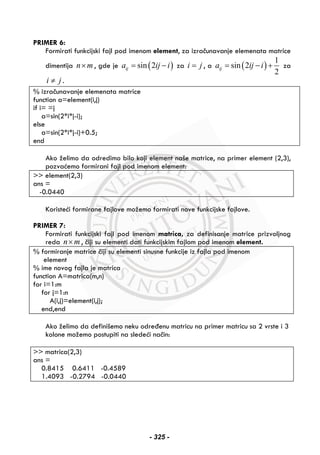 PRIMER 6:
Formirati funkcijski fajl pod imenom element, za izračunavanje elemenata matrice
dimentija n m× , gde je ( )sin 2ija ij i= − za i j= , a ( )
1
sin 2
2
ija ij i= − + za
i j≠ .
% izračunavanje elemenata matrice
function a=element(i,j)
if i= =j
a=sin(2*i*j-i);
else
a=sin(2*i*j-i)+0.5;
end
Ako želimo da odredimo bilo koji element naše matrice, na primer element (2,3),
pozvaćemo formirani fajl pod imenom element:
>> element(2,3)
ans =
-0.0440
Koristeći formirane fajlove možemo formirati nove funkcijske fajlove.
PRIMER 7:
Formirati funkcijski fajl pod imenom matrica, za definisanje matrice prizvoljnog
reda n m× , čiji su elementi dati funkcijskim fajlom pod imenom element.
% formiranje matrice čiji su elementi sinusne funkcije iz fajla pod imenom
element
% ime novog fajla je matrica
function A=matrica(m,n)
for i=1:m
for j=1:n
A(i,j)=element(i,j);
end,end
Ako želimo da definišemo neku određenu matricu na primer matricu sa 2 vrste i 3
kolone možemo postupiti na sledeći način:
>> matrica(2,3)
ans =
0.8415 0.6411 -0.4589
1.4093 -0.2794 -0.0440
- 325 -
 
