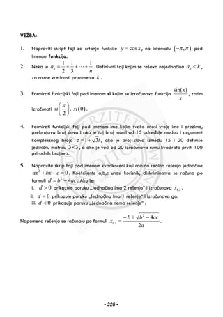 VEŽBA:
1. Napraviti skript fajl za crtanje funkcije cosy x= , na intervalu ( ),π π− pod
imenom funkcija.
2. Neka je
1 1 1
2 3
na
n
= + + + . Definisati fajl kojim se rešava nejednačina na k< ,
za razne vrednosti parametra k .
3. Formirati funkcijski fajl pod imenom si kojim se izračunava funkcija
x
x)sin(
, zatim
izračunati
2
si
π⎛ ⎞
⎜ ⎟
⎝ ⎠
, ( )0si .
4. Formirati funkcijski fajl pod imenom ime kojim svako unosi svoje ime i prezime,
prebrojava broj slova i ako je taj broj manji od 15 određuje moduo i argument
kompleksnog broja 1 3z i= + , ako je broj slova između 15 i 20 definiše
jediničnu matricu 3 3× , a ako je veći od 20 izračunava sumu kvadrata prvih 100
prirodnih brojeva.
5. Napravite skrip fajl pod imenom kvadkoreni koji računa realna rešenja jednačine
02
=++ cbxax . Koefcijente a,b,c unosi korisnik, diskriminanta se računa po
formuli acbd 42
−= . Ako je:
i. 0>d prikazuje poruku „Jednačina ima 2 rešenja“ i izračunava 2,1x .
ii. 0=d prikazuje poruku „Jednačina ima 1 rešenje“ i izračunava ga.
iii. 0<d prikazuje poruku „Jednačina nema rešenje“ .
Napomena rešenja se računaju po formuli
a
acbb
x
2
42
2,1
−±−
= .
- 326 -
 