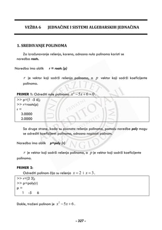 VEŽBA 6 JEDNAČINE I SISTEMI ALGEBARSKIH JEDNAČINA
1. SREĐIVANJE POLINOMA
Za izračunavanje rešenja, korena, odnosno nula polinoma koristi se
naredba roots.
Naredba ima oblik r = roots (p)
r je vektor koji sadrži rešenja polinoma, a p vektor koji sadrži koeficijente
polinoma.
PRIMER 1: Odrediti nule polinoma 2
5 6 0x x− + = .
>> p=[1 -5 6];
>> r=roots(p)
r =
3.0000
2.0000
Sa druge strane, kada su poznata rešenja polinoma, pomoću naredbe poly mogu
se odrediti koeficijenti polinoma, odnosno napisati polinom.
Naredba ima oblik p=poly (r)
r je vektor koji sadrži rešenja polinoma, a p je vektor koji sadrži koeficijente
polinoma.
PRIMER 2:
Odrediti polinom čija su rešenja 2x = i 3x = .
>> r=[2 3];
>> p=poly(r)
p =
1 -5 6
Dakle, traženi polinom je 2
5 6x x− + .
- 327 -
 